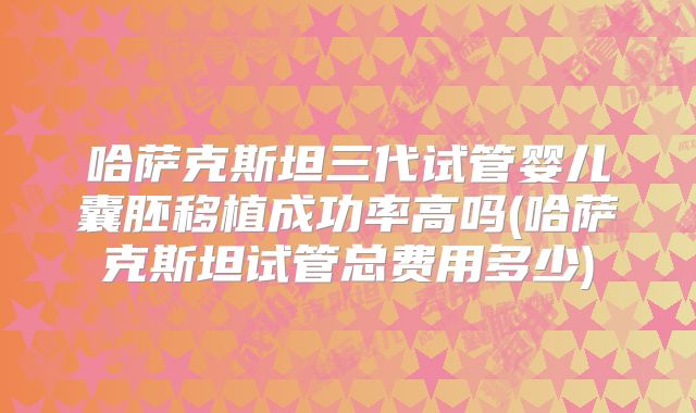 哈萨克斯坦三代试管婴儿囊胚移植成功率高吗(哈萨克斯坦试管总费用多少)