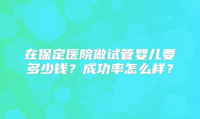 在保定医院做试管婴儿要多少钱？成功率怎么样？
