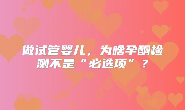 做试管婴儿，为啥孕酮检测不是“必选项”？