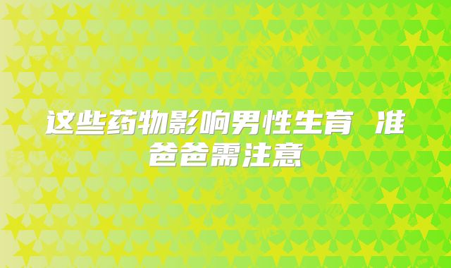 这些药物影响男性生育 准爸爸需注意