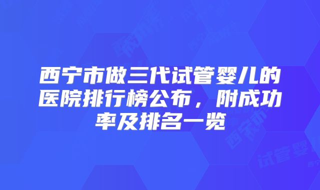 西宁市做三代试管婴儿的医院排行榜公布，附成功率及排名一览