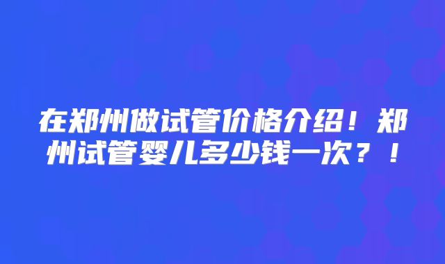 在郑州做试管价格介绍！郑州试管婴儿多少钱一次？！
