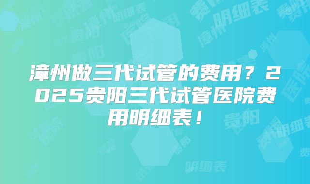 漳州做三代试管的费用?2025贵阳三代试管医院费用明细表!