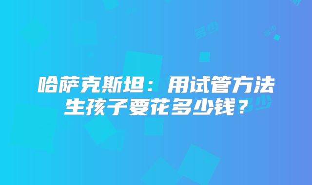 哈萨克斯坦：用试管方法生孩子要花多少钱？