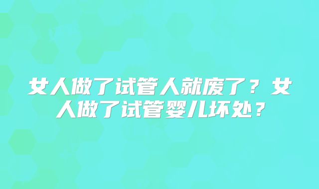 女人做了试管人就废了?女人做了试管婴儿坏处?