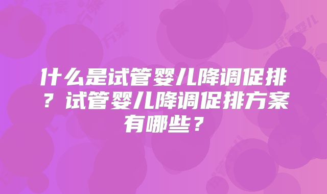 什么是试管婴儿降调促排?试管婴儿降调促排方案有哪些?
