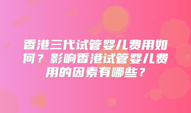 香港三代试管婴儿费用如何？影响香港试管婴儿费用的因素有哪些？