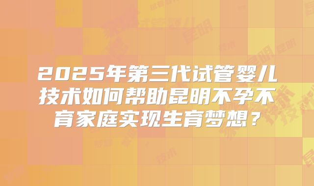 2025年第三代试管婴儿技术如何帮助昆明不孕不育家庭实现生育梦想？