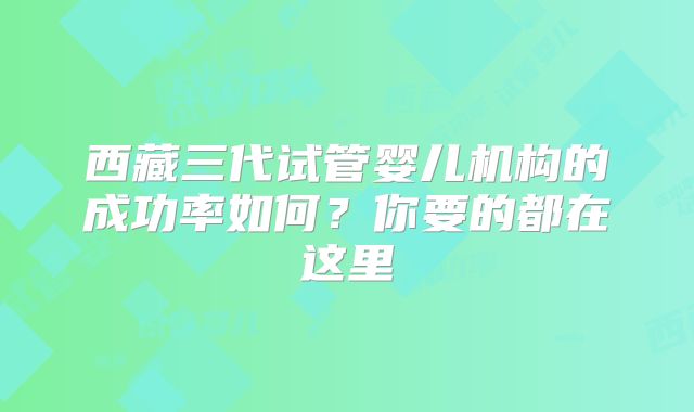 西藏三代试管婴儿机构的成功率如何?你要的都在这里