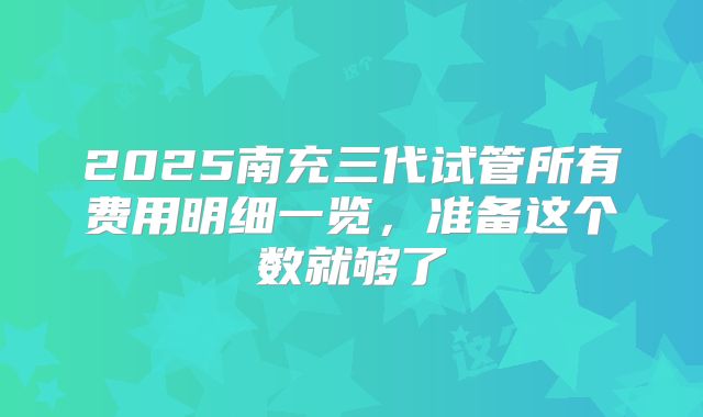 2025南充三代试管所有费用明细一览,准备这个数就够了