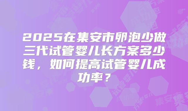 2025在集安市卵泡少做三代试管婴儿长方案多少钱，如何提高试管婴儿成功率？