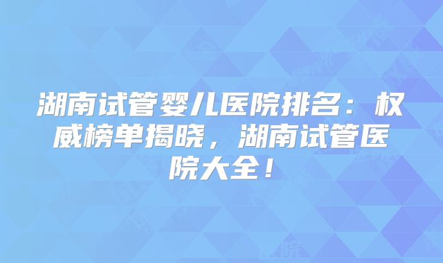 湖南试管婴儿医院排名：权威榜单揭晓，湖南试管医院大全！