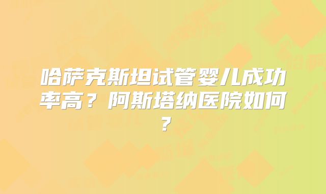 哈萨克斯坦试管婴儿成功率高？阿斯塔纳医院如何？