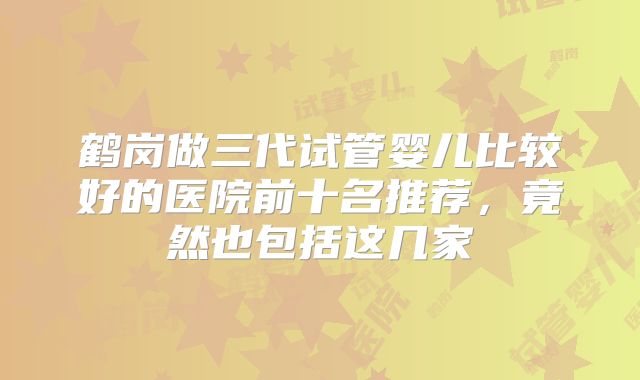 鹤岗做三代试管婴儿比较好的医院前十名推荐，竟然也包括这几家