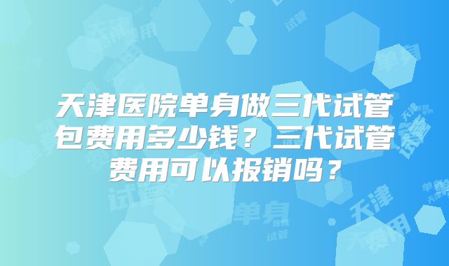 天津医院单身做三代试管包费用多少钱?三代试管费用可以报销吗?