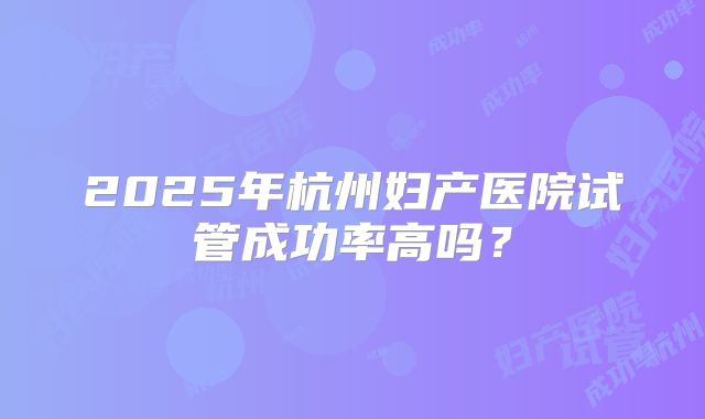 2025年杭州妇产医院试管成功率高吗?