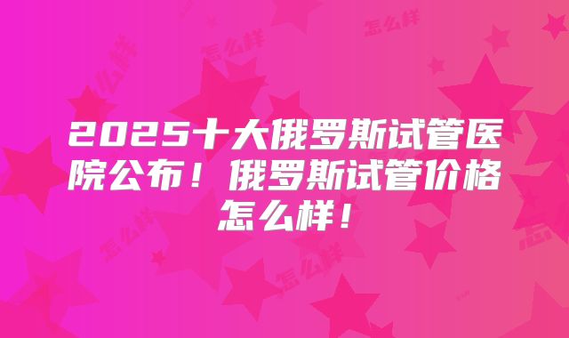 2025十大俄罗斯试管医院公布!俄罗斯试管价格怎么样!