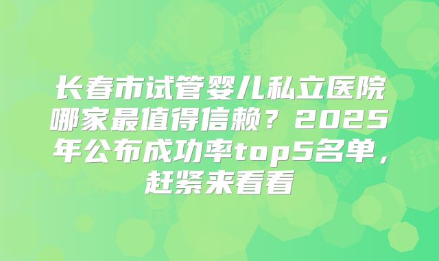 长春市试管婴儿私立医院哪家最值得信赖？2025年公布成功率top5名单，赶紧来看看