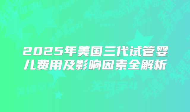 2025年美国三代试管婴儿费用及影响因素全解析