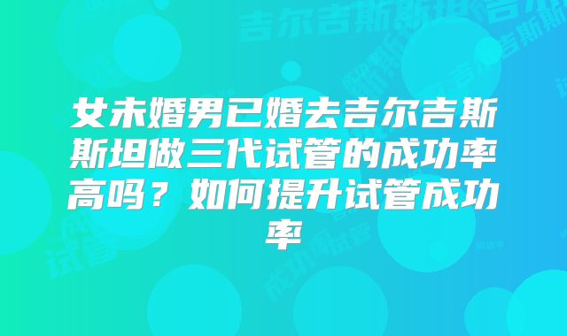 女未婚男已婚去吉尔吉斯斯坦做三代试管的成功率高吗?如何提升试管成功率