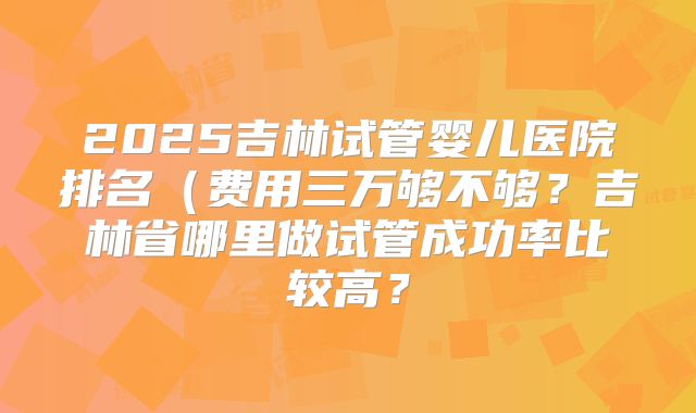 2025吉林试管婴儿医院排名（费用三万够不够？吉林省哪里做试管成功率比较高？