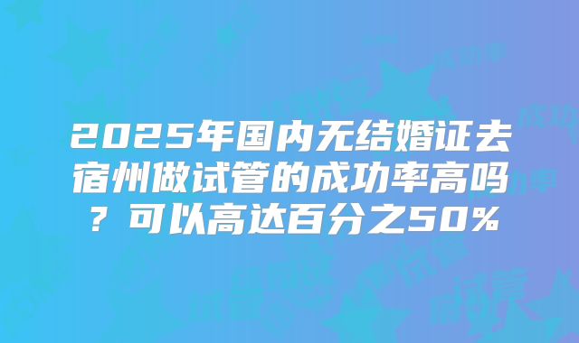 2025年国内无结婚证去宿州做试管的成功率高吗？可以高达百分之50%