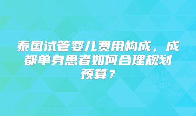 泰国试管婴儿费用构成，成都单身患者如何合理规划预算？