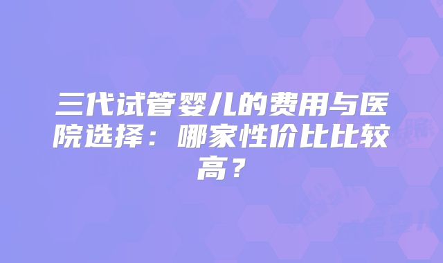 三代试管婴儿的费用与医院选择：哪家性价比比较高？