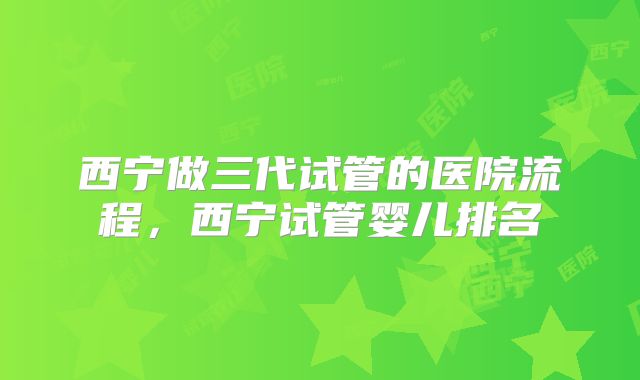 西宁做三代试管的医院流程，西宁试管婴儿排名