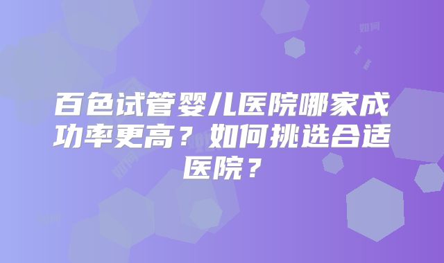 百色试管婴儿医院哪家成功率更高？如何挑选合适医院？