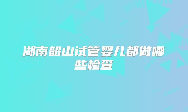 湖南韶山试管婴儿都做哪些检查