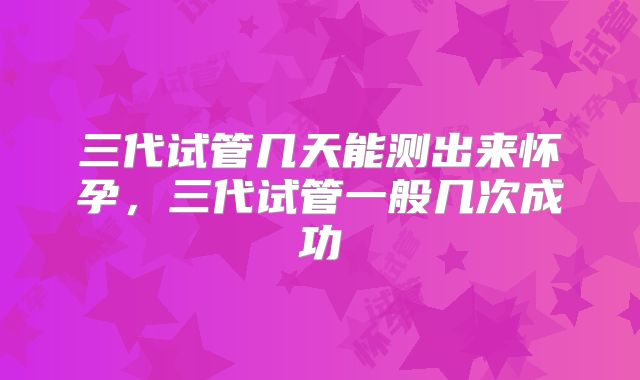 三代试管几天能测出来怀孕,三代试管一般几次成功