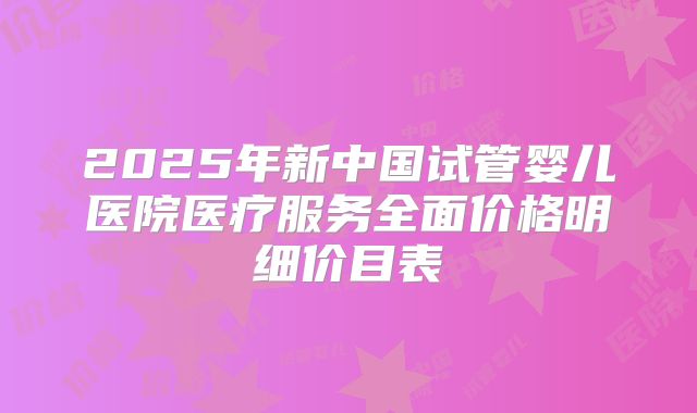 2025年新中国试管婴儿医院医疗服务全面价格明细价目表