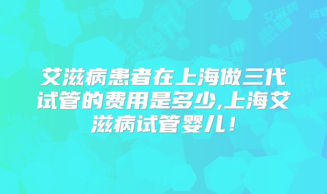 艾滋病患者在上海做三代试管的费用是多少,上海艾滋病试管婴儿！