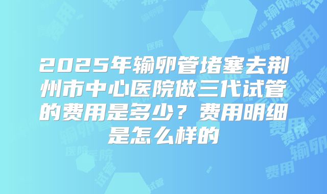 2025年输卵管堵塞去荆州市中心医院做三代试管的费用是多少？费用明细是怎么样的