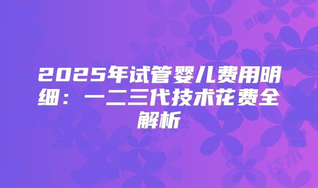 2025年试管婴儿费用明细：一二三代技术花费全解析