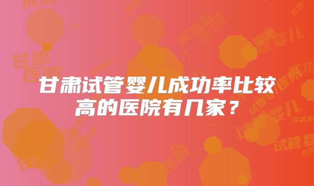 甘肃试管婴儿成功率比较高的医院有几家？