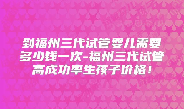 到福州三代试管婴儿需要多少钱一次-福州三代试管高成功率生孩子价格！