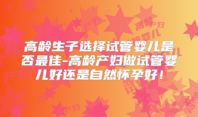 高龄生子选择试管婴儿是否最佳-高龄产妇做试管婴儿好还是自然怀孕好！