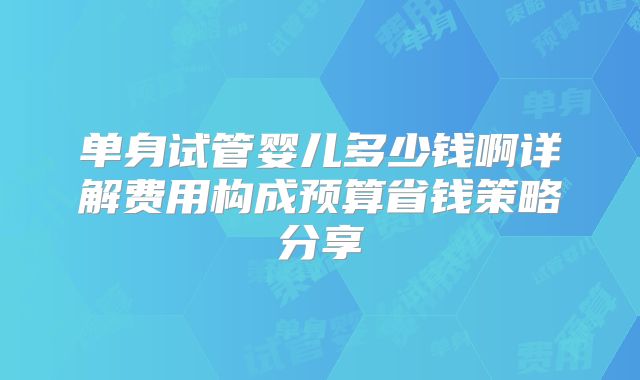 单身试管婴儿多少钱啊详解费用构成预算省钱策略分享