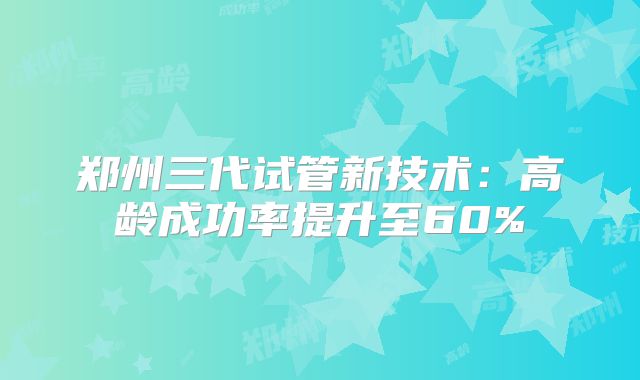 郑州三代试管新技术：高龄成功率提升至60%