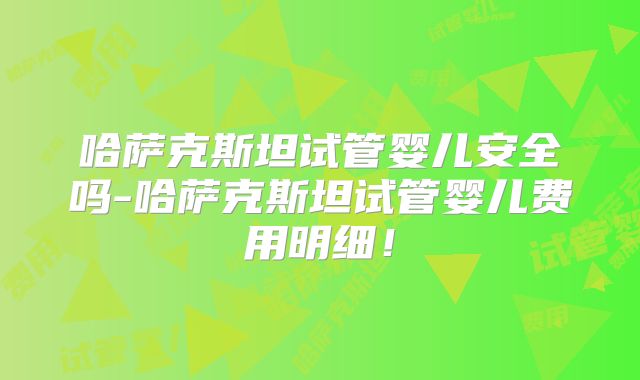 哈萨克斯坦试管婴儿安全吗-哈萨克斯坦试管婴儿费用明细！