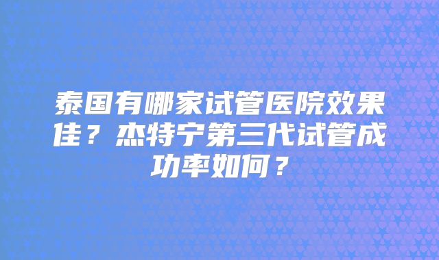 泰国有哪家试管医院效果佳？杰特宁第三代试管成功率如何？