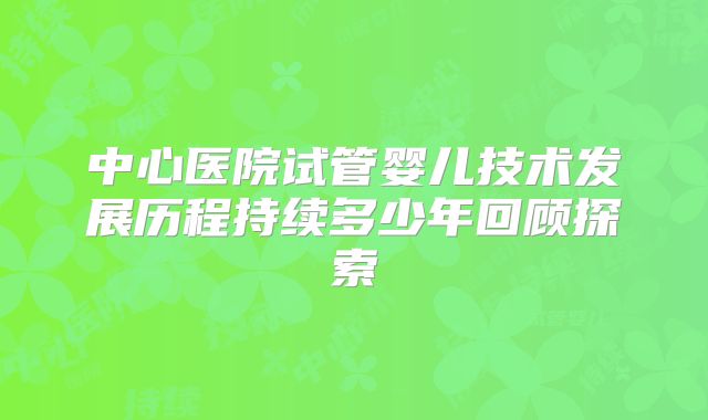 中心医院试管婴儿技术发展历程持续多少年回顾探索