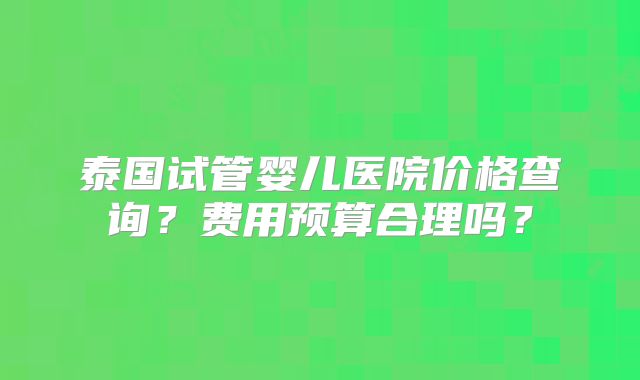 泰国试管婴儿医院价格查询？费用预算合理吗？