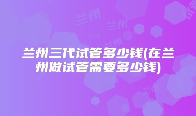 兰州三代试管多少钱(在兰州做试管需要多少钱)