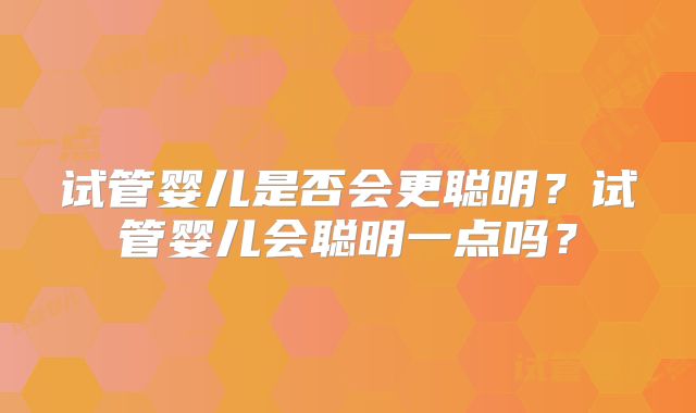 试管婴儿是否会更聪明?试管婴儿会聪明一点吗?