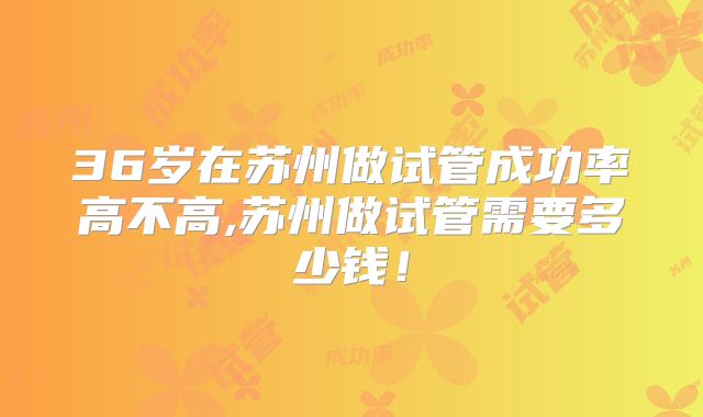 36岁在苏州做试管成功率高不高,苏州做试管需要多少钱！