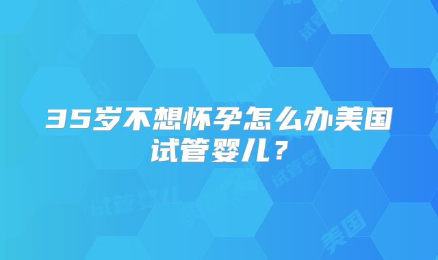 35岁不想怀孕怎么办美国试管婴儿？