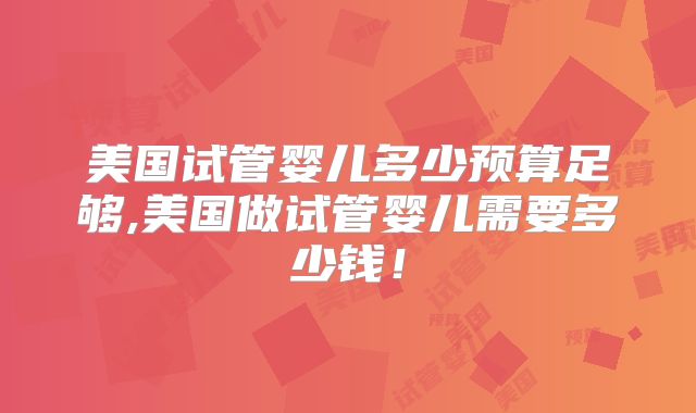 美国试管婴儿多少预算足够,美国做试管婴儿需要多少钱！